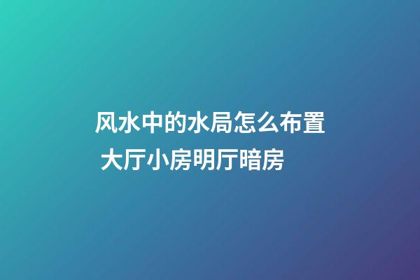 风水中的水局怎么布置 大厅小房明厅暗房